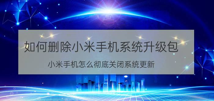 如何删除小米手机系统升级包 小米手机怎么彻底关闭系统更新？